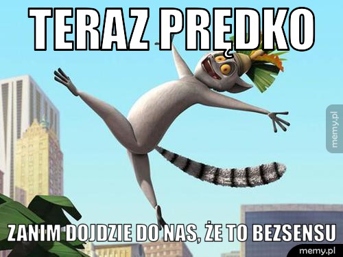 Teraz prędko zanim dojdzie do nas, że to bezsensu
